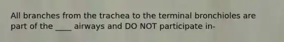 All branches from the trachea to the terminal bronchioles are part of the ____ airways and DO NOT participate in-