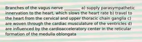 Branches of the vagus nerve ________ a) supply parasympathetic innervation to the heart, which slows the heart rate b) travel to the heart from the cervical and upper thoracic chain ganglia c) are woven through the cardiac musculature of the ventricles d) are influenced by the cardioacceleratory center in the reticular formation of the medulla oblongata