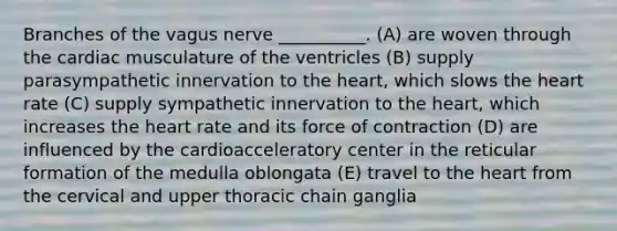 Branches of the vagus nerve __________. (A) are woven through the cardiac musculature of the ventricles (B) supply parasympathetic innervation to the heart, which slows the heart rate (C) supply sympathetic innervation to the heart, which increases the heart rate and its force of contraction (D) are influenced by the cardioacceleratory center in the reticular formation of the medulla oblongata (E) travel to the heart from the cervical and upper thoracic chain ganglia