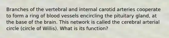 Branches of the vertebral and internal carotid arteries cooperate to form a ring of blood vessels encircling the pituitary gland, at the base of the brain. This network is called the cerebral arterial circle (circle of Willis). What is its function?