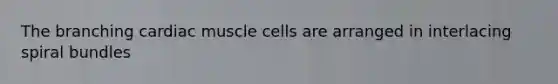 The branching cardiac muscle cells are arranged in interlacing spiral bundles