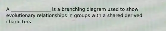 A _________________ is a branching diagram used to show evolutionary relationships in groups with a shared derived characters