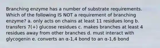 Branching enzyme has a number of substrate requirements. Which of the following IS NOT a requirement of branching enzyme? a. only acts on chains at least 11 residues long b. transfers 7(+) glucose residues c. makes branches at least 4 residues away from other branches d. must interact with glycogenin e. converts an α-1,4 bond to an α-1,6 bond