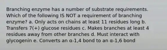 Branching enzyme has a number of substrate requirements. Which of the following IS NOT a requirement of branching enzyme? a. Only acts on chains at least 11 residues long b. Transfers 7(+) glucose residues c. Makes branches at least 4 residues away from other branches d. Must interact with glycogenin e. Converts an α-1,4 bond to an α-1,6 bond