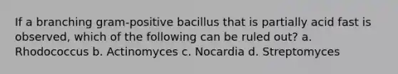 If a branching gram-positive bacillus that is partially acid fast is observed, which of the following can be ruled out? a. Rhodococcus b. Actinomyces c. Nocardia d. Streptomyces