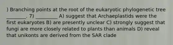 ) Branching points at the root of the eukaryotic phylogenetic tree ________. 7) _________ A) suggest that Archaeplastids were the first eukaryotes B) are presently unclear C) strongly suggest that fungi are more closely related to plants than animals D) reveal that unikonts are derived from the SAR clade