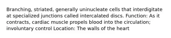 Branching, striated, generally uninucleate cells that interdigitate at specialized junctions called intercalated discs. Function: As it contracts, cardiac muscle propels blood into the circulation; involuntary control Location: The walls of the heart