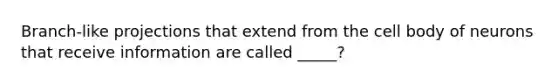 Branch-like projections that extend from the cell body of neurons that receive information are called _____?