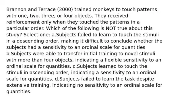 Brannon and Terrace (2000) trained monkeys to touch patterns with one, two, three, or four objects. They received reinforcement only when they touched the patterns in a particular order. Which of the following is NOT true about this study? Select one: a.Subjects failed to learn to touch the stimuli in a descending order, making it difficult to conclude whether the subjects had a sensitivity to an ordinal scale for quantities. b.Subjects were able to transfer initial training to novel stimuli with more than four objects, indicating a flexible sensitivity to an ordinal scale for quantities. c.Subjects learned to touch the stimuli in ascending order, indicating a sensitivity to an ordinal scale for quantities. d.Subjects failed to learn the task despite extensive training, indicating no sensitivity to an ordinal scale for quantities.