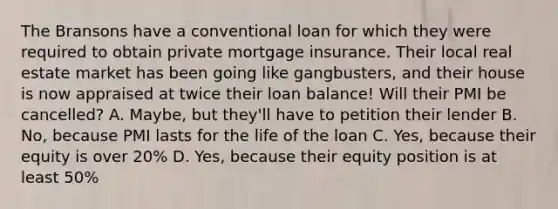 The Bransons have a conventional loan for which they were required to obtain private mortgage insurance. Their local real estate market has been going like gangbusters, and their house is now appraised at twice their loan balance! Will their PMI be cancelled? A. Maybe, but they'll have to petition their lender B. No, because PMI lasts for the life of the loan C. Yes, because their equity is over 20% D. Yes, because their equity position is at least 50%