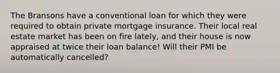 The Bransons have a conventional loan for which they were required to obtain private mortgage insurance. Their local real estate market has been on fire lately, and their house is now appraised at twice their loan balance! Will their PMI be automatically cancelled?