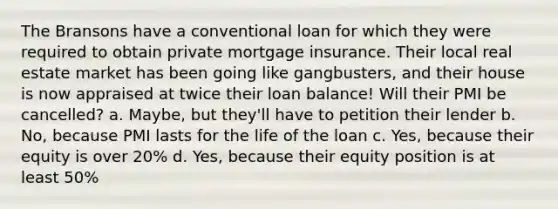 The Bransons have a conventional loan for which they were required to obtain private mortgage insurance. Their local real estate market has been going like gangbusters, and their house is now appraised at twice their loan balance! Will their PMI be cancelled? a. Maybe, but they'll have to petition their lender b. No, because PMI lasts for the life of the loan c. Yes, because their equity is over 20% d. Yes, because their equity position is at least 50%