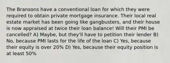 The Bransons have a conventional loan for which they were required to obtain private mortgage insurance. Their local real estate market has been going like gangbusters, and their house is now appraised at twice their loan balance! Will their PMI be cancelled? A) Maybe, but they'll have to petition their lender B) No, because PMI lasts for the life of the loan C) Yes, because their equity is over 20% D) Yes, because their equity position is at least 50%