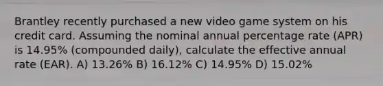 Brantley recently purchased a new video game system on his credit card. Assuming the nominal annual percentage rate (APR) is 14.95% (compounded daily), calculate the effective annual rate (EAR). A) 13.26% B) 16.12% C) 14.95% D) 15.02%