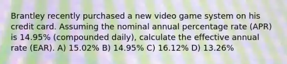 Brantley recently purchased a new video game system on his credit card. Assuming the nominal annual percentage rate (APR) is 14.95% (compounded daily), calculate the effective annual rate (EAR). A) 15.02% B) 14.95% C) 16.12% D) 13.26%