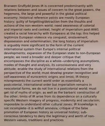 Branwen Gruffydd Jones IR is concerned predominantly with relations between and issues of concern to the great powers, the hegemons, the large and powerful in the global political economy; historical reference points are mostly European history; guilty of forgetting/detraction from the thouhts and actions of the non-western world; need awareness of colonial and imperial roots and context; height of imperialism post-WW1 created a racial hierarchy with Europeans at the top; this helped legitimize European violence via conquest, enslavement, disposession and extermination; the long history of imperialism is arguably more significant to the form of the current international system than Europe's internal political developments; expansion of the European state to non-European people; we need a broader and deeper critique that encompasses the discipline as a whole--underlying assumptions, modes of thought and analysis, its consciousness and very attitude; enable the study of international relations from the perspective of the world; must develop greater recognition and self-awareness of eurocentric origins and limist; IR theory misrepresents the current world order as essentially a postcolonial, international order but imperialism remains in neocolonial forms, we do not live in a postcolonial world; must get rid of myths of origin; as well as the barbaric construction of the other; limits of IR arise from its dependence on a culturally specific Western imagery of progress, modernity and secularism; impossible to understand other cultural zones; IR knowledge is not incomplete--it is willfull amnesia; critique of the false promotion of European history as universal history; sub-conscious tendency to deny the legitimacy and worth of non-Western values, traditions and practices