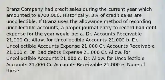 Branz Company had credit sales during the current year which amounted to 700,000. Historically, 3% of credit sales are uncollectible. If Branz uses the allowance method of recording uncollectible accounts, a proper journal entry to record bad debt expense for the year would be: a. Dr. Accounts Receivable 21,000 Cr. Allow. for Uncollectible Accounts 21,000 b. Dr. Uncollectible Accounts Expense 21,000 Cr. Accounts Receivable 21,000 c. Dr. Bad debts Expense 21,000 Cr. Allow. for Uncollectible Accounts 21,000 d. Dr. Allow. for Uncollectible Accounts 21,000 Cr. Accounts Receivable 21,000 e. None of these