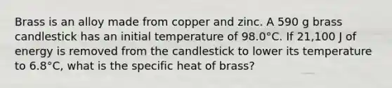 Brass is an alloy made from copper and zinc. A 590 g brass candlestick has an initial temperature of 98.0°C. If 21,100 J of energy is removed from the candlestick to lower its temperature to 6.8°C, what is the specific heat of brass?