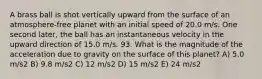 A brass ball is shot vertically upward from the surface of an atmosphere-free planet with an initial speed of 20.0 m/s. One second later, the ball has an instantaneous velocity in the upward direction of 15.0 m/s. 93. What is the magnitude of the acceleration due to gravity on the surface of this planet? A) 5.0 m/s2 B) 9.8 m/s2 C) 12 m/s2 D) 15 m/s2 E) 24 m/s2