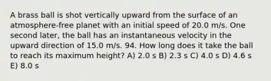 A brass ball is shot vertically upward from the surface of an atmosphere-free planet with an initial speed of 20.0 m/s. One second later, the ball has an instantaneous velocity in the upward direction of 15.0 m/s. 94. How long does it take the ball to reach its maximum height? A) 2.0 s B) 2.3 s C) 4.0 s D) 4.6 s E) 8.0 s