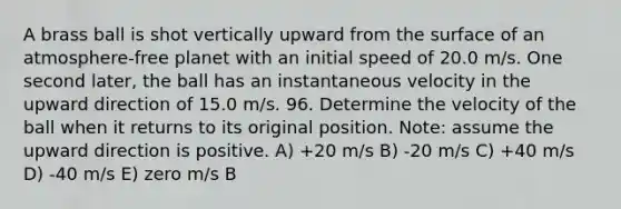 A brass ball is shot vertically upward from the surface of an atmosphere-free planet with an initial speed of 20.0 m/s. One second later, the ball has an instantaneous velocity in the upward direction of 15.0 m/s. 96. Determine the velocity of the ball when it returns to its original position. Note: assume the upward direction is positive. A) +20 m/s B) -20 m/s C) +40 m/s D) -40 m/s E) zero m/s B