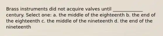 Brass instruments did not acquire valves until _____________ century. Select one: a. the middle of the eighteenth b. the end of the eighteenth c. the middle of the nineteenth d. the end of the nineteenth