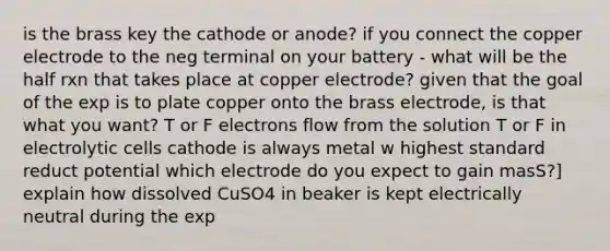 is the brass key the cathode or anode? if you connect the copper electrode to the neg terminal on your battery - what will be the half rxn that takes place at copper electrode? given that the goal of the exp is to plate copper onto the brass electrode, is that what you want? T or F electrons flow from the solution T or F in electrolytic cells cathode is always metal w highest standard reduct potential which electrode do you expect to gain masS?] explain how dissolved CuSO4 in beaker is kept electrically neutral during the exp