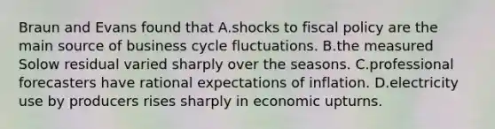 Braun and Evans found that A.shocks to <a href='https://www.questionai.com/knowledge/kPTgdbKdvz-fiscal-policy' class='anchor-knowledge'>fiscal policy</a> are the main source of business cycle fluctuations. B.the measured Solow residual varied sharply over the seasons. C.professional forecasters have rational expectations of inflation. D.electricity use by producers rises sharply in economic upturns.