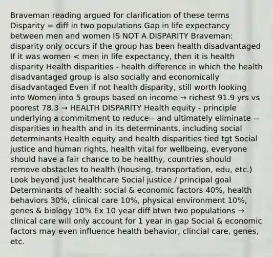 Braveman reading argued for clarification of these terms Disparity = diff in two populations Gap in life expectancy between men and women IS NOT A DISPARITY Braveman: disparity only occurs if the group has been health disadvantaged If it was women < men in life expectancy, then it is health disparity Health disparities - health difference in which the health disadvantaged group is also socially and economically disadvantaged Even if not health disparity, still worth looking into Women into 5 groups based on income → richest 91.9 yrs vs poorest 78.3 → HEALTH DISPARITY Health equity - principle underlying a commitment to reduce-- and ultimately eliminate --disparities in health and in its determinants, including social determinants Health equity and health disparities tied tgt Social justice and human rights, health vital for wellbeing, everyone should have a fair chance to be healthy, countries should remove obstacles to health (housing, transportation, edu, etc.) Look beyond just healthcare Social justice / principal goal Determinants of health: social & economic factors 40%, health behaviors 30%, clinical care 10%, physical environment 10%, genes & biology 10% Ex 10 year diff btwn two populations → clinical care will only account for 1 year in gap Social & economic factors may even influence health behavior, clincial care, genes, etc.