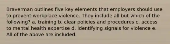 Braverman outlines five key elements that employers should use to prevent workplace violence. They include all but which of the following? a. training b. clear policies and procedures c. access to mental health expertise d. identifying signals for violence e. All of the above are included.