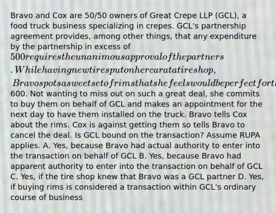Bravo and Cox are 50/50 owners of Great Crepe LLP (GCL), a food truck business specializing in crepes. GCL's partnership agreement provides, among other things, that any expenditure by the partnership in excess of 500 requires the unanimous approval of the partners. While having new tires put on her car at a tire shop, Bravo spots a sweet set of rims that she feels would be perfect for the GCL food truck and that are marked down by 40% to600. Not wanting to miss out on such a great deal, she commits to buy them on behalf of GCL and makes an appointment for the next day to have them installed on the truck. Bravo tells Cox about the rims. Cox is against getting them so tells Bravo to cancel the deal. Is GCL bound on the transaction? Assume RUPA applies. A. Yes, because Bravo had actual authority to enter into the transaction on behalf of GCL B. Yes, because Bravo had apparent authority to enter into the transaction on behalf of GCL C. Yes, if the tire shop knew that Bravo was a GCL partner D. Yes, if buying rims is considered a transaction within GCL's ordinary course of business