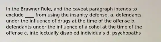 In the Brawner Rule, and the caveat paragraph intends to exclude ____ from using the insanity defense. a. defendants under the influence of drugs at the time of the offense b. defendants under the influence of alcohol at the time of the offense c. intellectually disabled individuals d. psychopaths