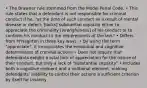 • The Brawner rule stemmed from the Model Penal Code. • This rule states that a defendant is not responsible for criminal conduct if he, "at the time of such conduct as a result of mental disease or defect, [lacks] substantial capacity either to appreciate the criminality [wrongfulness] of his conduct or to conform his conduct to the requirements of the law." • Differs from M'Naghten in three key ways: • By using the term "appreciate", it incorporates the emotional and cognitive determinants of criminal actions • Does not require that defendants exhibit a total lack of appreciation for the nature of their conduct, but only a lack of "substantial capacity" • Includes both a cognitive element and a volitional element, making defendants' inability to control their actions a sufficient criterion by itself for insanity