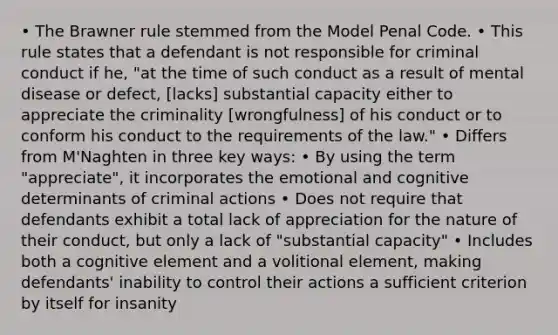 • The Brawner rule stemmed from the Model Penal Code. • This rule states that a defendant is not responsible for criminal conduct if he, "at the time of such conduct as a result of mental disease or defect, [lacks] substantial capacity either to appreciate the criminality [wrongfulness] of his conduct or to conform his conduct to the requirements of the law." • Differs from M'Naghten in three key ways: • By using the term "appreciate", it incorporates the emotional and cognitive determinants of criminal actions • Does not require that defendants exhibit a total lack of appreciation for the nature of their conduct, but only a lack of "substantial capacity" • Includes both a cognitive element and a volitional element, making defendants' inability to control their actions a sufficient criterion by itself for insanity