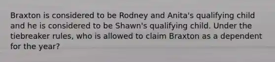 Braxton is considered to be Rodney and Anita's qualifying child and he is considered to be Shawn's qualifying child. Under the tiebreaker rules, who is allowed to claim Braxton as a dependent for the year?