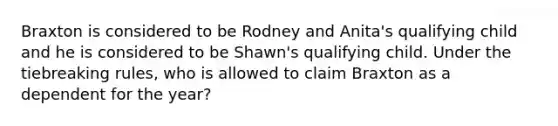 Braxton is considered to be Rodney and Anita's qualifying child and he is considered to be Shawn's qualifying child. Under the tiebreaking rules, who is allowed to claim Braxton as a dependent for the year?