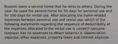 Braxton owns a second home that he rents to others. During the year, he used the second home for 50 days for personal use and for 100 days for rental use. After allocating the home-related expenses between personal use and rental use, which of the following statements regarding the sequence of deductibility of the expenses allocated to the rental use is correct? (assume taxpayer has no expenses to obtain tenants) A. Depreciation expense, other expenses, property taxes and interest expense.