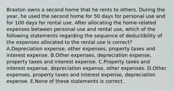 Braxton owns a second home that he rents to others. During the year, he used the second home for 50 days for personal use and for 100 days for rental use. After allocating the home-related expenses between personal use and rental use, which of the following statements regarding the sequence of deductibility of the expenses allocated to the rental use is correct? A.Depreciation expense, other expenses, property taxes and interest expense. B.Other expenses, depreciation expense, property taxes and interest expense. C.Property taxes and interest expense, depreciation expense, other expenses. D.Other expenses, property taxes and interest expense, depreciation expense. E.None of these statements is correct.