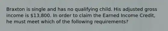 Braxton is single and has no qualifying child. His adjusted gross income is 13,800. In order to claim the Earned Income Credit, he must meet which of the following requirements?