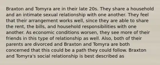 Braxton and Tomyra are in their late 20s. They share a household and an intimate sexual relationship with one another. They feel that their arrangement works well, since they are able to share the rent, the bills, and household responsibilities with one another. As economic conditions worsen, they see more of their friends in this type of relationship as well. Also, both of their parents are divorced and Braxton and Tomyra are both concerned that this could be a path they could follow. Braxton and Tomyra's social relationship is best described as