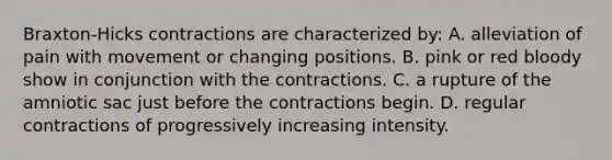 Braxton-Hicks contractions are characterized by: A. alleviation of pain with movement or changing positions. B. pink or red bloody show in conjunction with the contractions. C. a rupture of the amniotic sac just before the contractions begin. D. regular contractions of progressively increasing intensity.