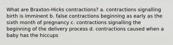 What are Braxton-Hicks contractions? a. contractions signalling birth is imminent b. false contractions beginning as early as the sixth month of pregnancy c. contractions signalling the beginning of the delivery process d. contractions caused when a baby has the hiccups