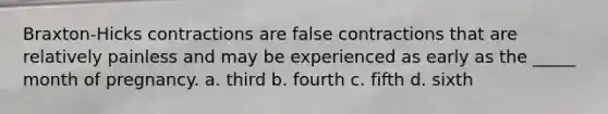 Braxton-Hicks contractions are false contractions that are relatively painless and may be experienced as early as the _____ month of pregnancy. a. third b. fourth c. fifth d. sixth