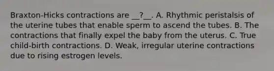 Braxton-Hicks contractions are __?__. A. Rhythmic peristalsis of the uterine tubes that enable sperm to ascend the tubes. B. The contractions that finally expel the baby from the uterus. C. True child-birth contractions. D. Weak, irregular uterine contractions due to rising estrogen levels.