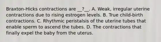 Braxton-Hicks contractions are __?__. A. Weak, irregular uterine contractions due to rising estrogen levels. B. True child-birth contractions. C. Rhythmic peristalsis of the uterine tubes that enable sperm to ascend the tubes. D. The contractions that finally expel the baby from the uterus.