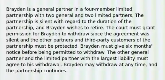 Brayden is a general partner in a four-member limited partnership with two general and two limited partners. The partnership is silent with regard to the duration of the partnership, and Brayden wishes to retire. The court must grant permission for Brayden to withdraw since the agreement was silent and the other partners and third-party customers of the partnership must be protected. Brayden must give six months' notice before being permitted to withdraw. The other general partner and the limited partner with the largest liability must agree to his withdrawal. Brayden may withdraw at any time, and the partnership continues.