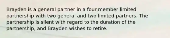 Brayden is a general partner in a four-member limited partnership with two general and two limited partners. The partnership is silent with regard to the duration of the partnership, and Brayden wishes to retire.