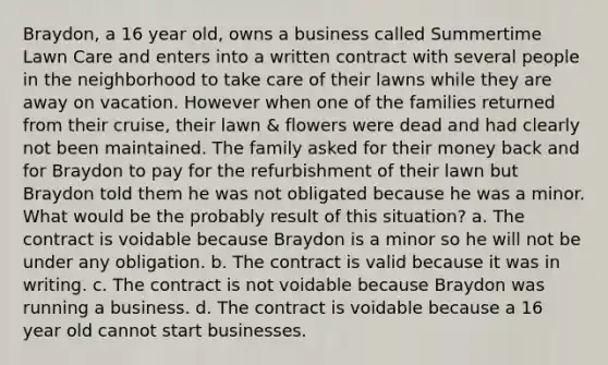 Braydon, a 16 year old, owns a business called Summertime Lawn Care and enters into a written contract with several people in the neighborhood to take care of their lawns while they are away on vacation. However when one of the families returned from their cruise, their lawn & flowers were dead and had clearly not been maintained. The family asked for their money back and for Braydon to pay for the refurbishment of their lawn but Braydon told them he was not obligated because he was a minor. What would be the probably result of this situation? a. The contract is voidable because Braydon is a minor so he will not be under any obligation. b. The contract is valid because it was in writing. c. The contract is not voidable because Braydon was running a business. d. The contract is voidable because a 16 year old cannot start businesses.