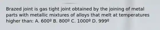 Brazed joint is gas tight joint obtained by the joining of metal parts with metallic mixtures of alloys that melt at temperatures higher than: A. 600º B. 800º C. 1000º D. 999º