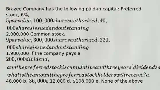 Brazee Company has the following paid-in capital: Preferred stock, 6%, 5 par value, 100,000 shares authorized, 40,000 shares issued and outstanding2,000,000 Common stock, 9 par value, 300,000 shares authorized, 220,000 shares issued and outstanding1,980,000 If the company pays a 200,000 dividend, and the preferred stock is cumulative and three years' dividends are in arrears, what is the amount the preferred stockholders will receive? a.48,000 b. 36,000 c.12,000 d. 108,000 e. None of the above